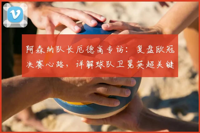 阿森纳队长厄德高专访:复盘欧冠决赛心路,详解球队卫冕英超关键点