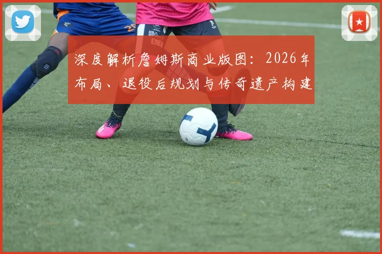 深度解析詹姆斯商业版图：2026年布局、退役后规划与传奇遗产构建
